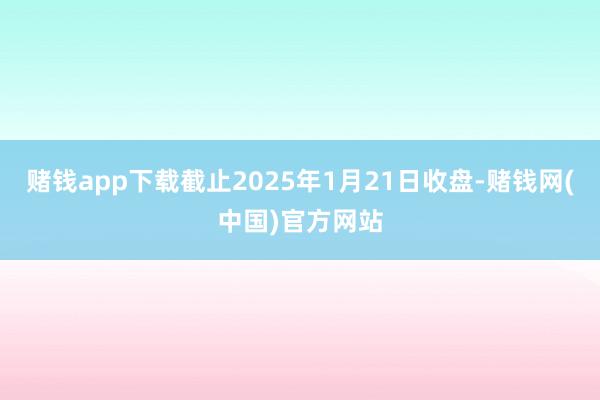 赌钱app下载截止2025年1月21日收盘-赌钱网(中国)官方网站