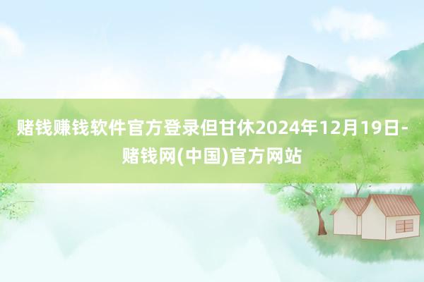 赌钱赚钱软件官方登录但甘休2024年12月19日-赌钱网(中国)官方网站