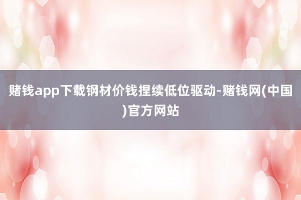 赌钱app下载钢材价钱捏续低位驱动-赌钱网(中国)官方网站