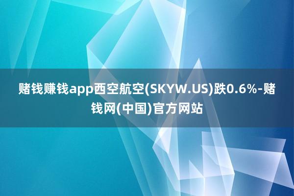 赌钱赚钱app西空航空(SKYW.US)跌0.6%-赌钱网(中国)官方网站