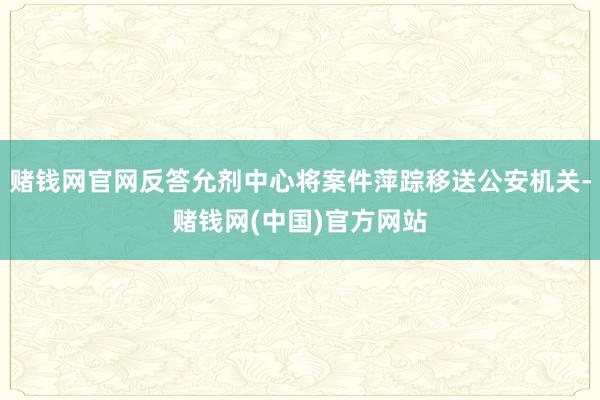 赌钱网官网反答允剂中心将案件萍踪移送公安机关-赌钱网(中国)官方网站