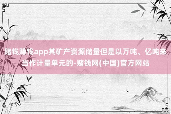 赌钱赚钱app其矿产资源储量但是以万吨、亿吨来当作计量单元的-赌钱网(中国)官方