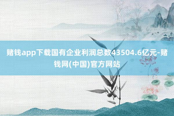 赌钱app下载国有企业利润总数43504.6亿元-赌钱网(中国)官方网站