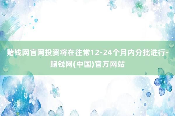 赌钱网官网　　投资将在往常12-24个月内分批进行-赌钱网(中国)官方网站