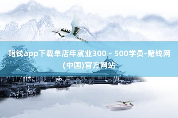 赌钱app下载单店年就业300 - 500学员-赌钱网(中国)官方网站