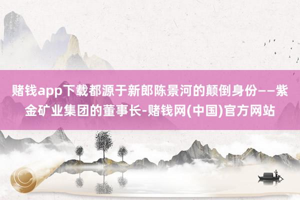 赌钱app下载都源于新郎陈景河的颠倒身份——紫金矿业集团的董事长-赌钱网(中国)