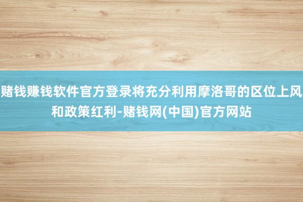 赌钱赚钱软件官方登录将充分利用摩洛哥的区位上风和政策红利-赌钱网(中国)官方网站