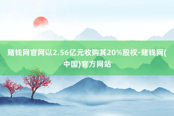 赌钱网官网以2.56亿元收购其20%股权-赌钱网(中国)官方网站