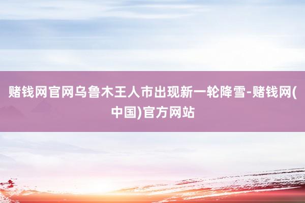 赌钱网官网乌鲁木王人市出现新一轮降雪-赌钱网(中国)官方网站