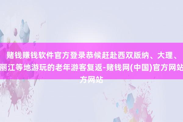 赌钱赚钱软件官方登录恭候赶赴西双版纳、大理、丽江等地游玩的老年游客复返-赌钱网(