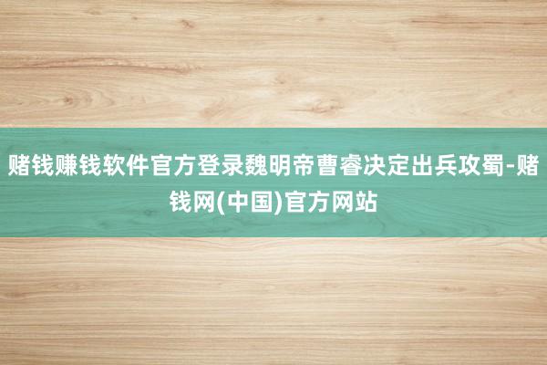 赌钱赚钱软件官方登录魏明帝曹睿决定出兵攻蜀-赌钱网(中国)官方网站