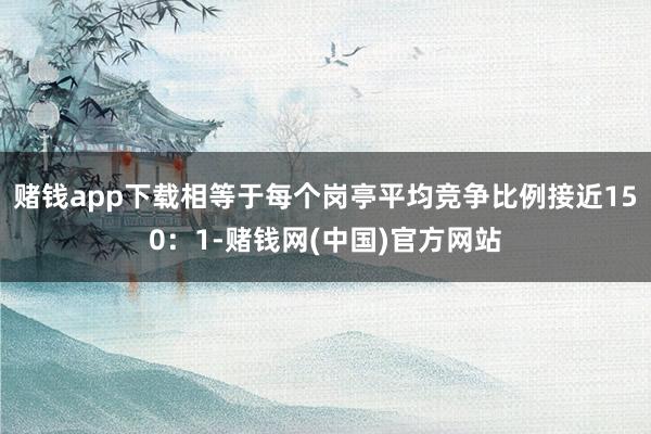 赌钱app下载相等于每个岗亭平均竞争比例接近150：1-赌钱网(中国)官方网站