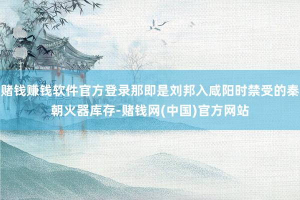 赌钱赚钱软件官方登录那即是刘邦入咸阳时禁受的秦朝火器库存-赌钱网(中国)官方网站