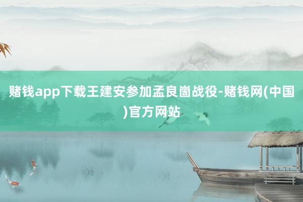 赌钱app下载王建安参加孟良崮战役-赌钱网(中国)官方网站