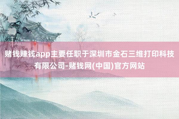 赌钱赚钱app主要任职于深圳市金石三维打印科技有限公司-赌钱网(中国)官方网站