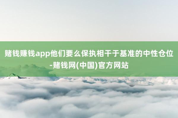 赌钱赚钱app他们要么保执相干于基准的中性仓位-赌钱网(中国)官方网站