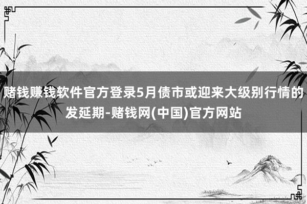 赌钱赚钱软件官方登录5月债市或迎来大级别行情的发延期-赌钱网(中国)官方网站