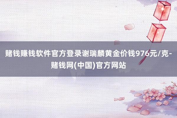 赌钱赚钱软件官方登录谢瑞麟黄金价钱976元/克-赌钱网(中国)官方网站