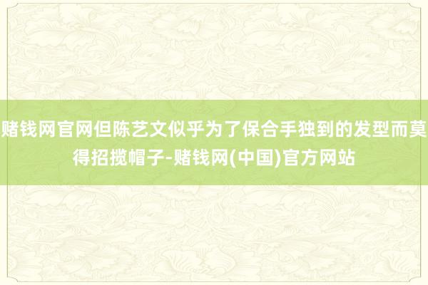 赌钱网官网但陈艺文似乎为了保合手独到的发型而莫得招揽帽子-赌钱网(中国)官方网站