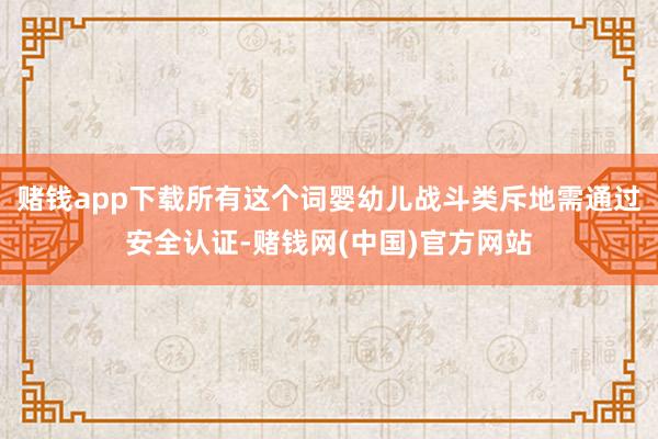 赌钱app下载所有这个词婴幼儿战斗类斥地需通过安全认证-赌钱网(中国)官方网站