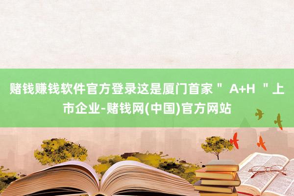 赌钱赚钱软件官方登录这是厦门首家＂ A+H ＂上市企业-赌钱网(中国)官方网站