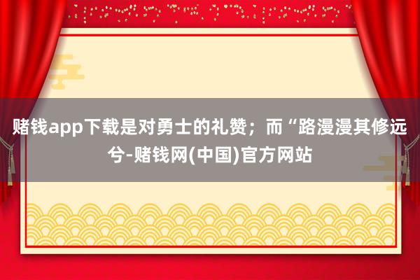 赌钱app下载是对勇士的礼赞；而“路漫漫其修远兮-赌钱网(中国)官方网站