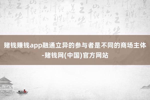 赌钱赚钱app融通立异的参与者是不同的商场主体-赌钱网(中国)官方网站