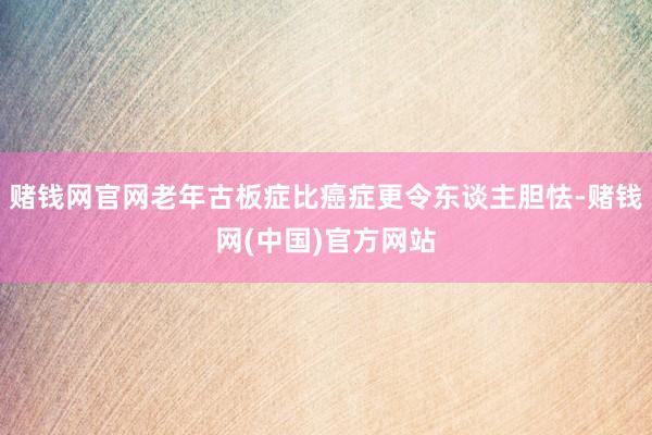 赌钱网官网老年古板症比癌症更令东谈主胆怯-赌钱网(中国)官方网站