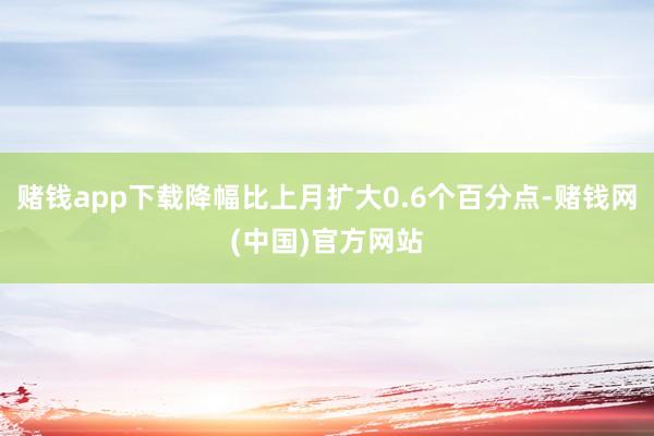 赌钱app下载降幅比上月扩大0.6个百分点-赌钱网(中国)官方网站