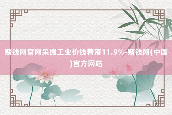 赌钱网官网采掘工业价钱着落11.9%-赌钱网(中国)官方网站
