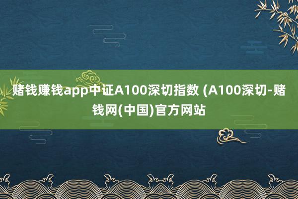 赌钱赚钱app中证A100深切指数 (A100深切-赌钱网(中国)官方网站