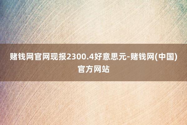 赌钱网官网现报2300.4好意思元-赌钱网(中国)官方网站