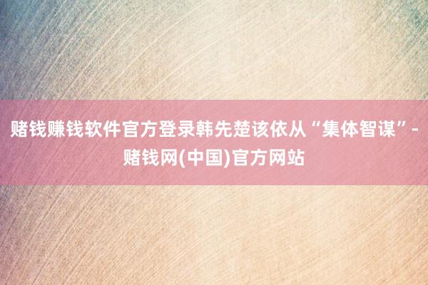 赌钱赚钱软件官方登录韩先楚该依从“集体智谋”-赌钱网(中国)官方网站