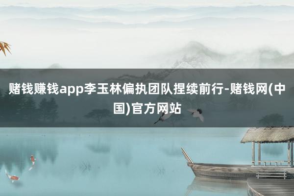 赌钱赚钱app李玉林偏执团队捏续前行-赌钱网(中国)官方网站
