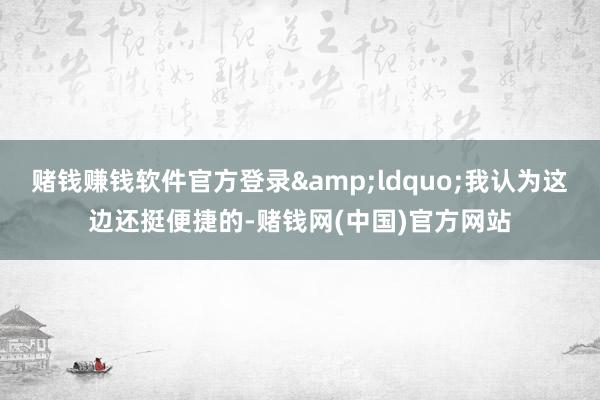 赌钱赚钱软件官方登录&ldquo;我认为这边还挺便捷的-赌钱网(中国)官