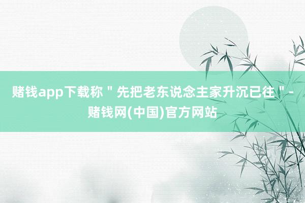赌钱app下载称＂先把老东说念主家升沉已往＂-赌钱网(中国)官方网站