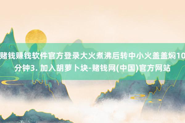 赌钱赚钱软件官方登录大火煮沸后转中小火盖盖焖10分钟3. 加入胡萝卜块-赌钱网(