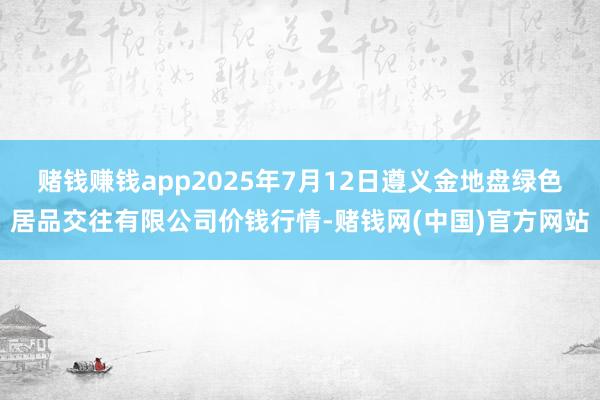 赌钱赚钱app2025年7月12日遵义金地盘绿色居品交往有限公司价钱行情-赌钱网