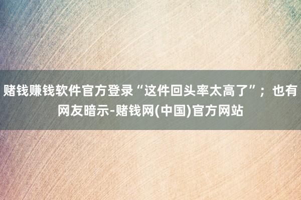 赌钱赚钱软件官方登录“这件回头率太高了”；也有网友暗示-赌钱网(中国)官方网站