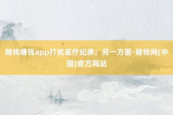 赌钱赚钱app打扰医疗纪律；另一方面-赌钱网(中国)官方网站