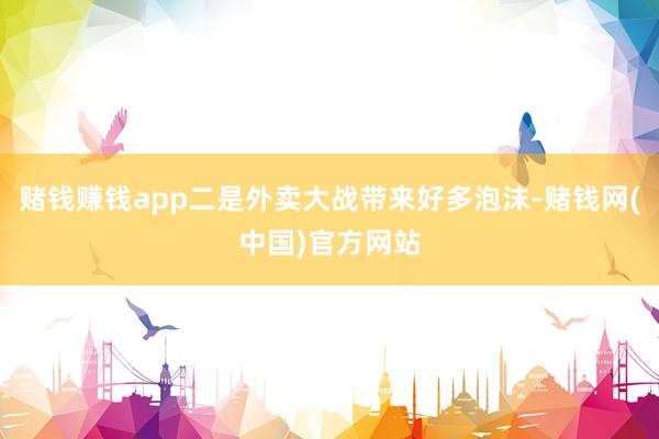 赌钱赚钱app二是外卖大战带来好多泡沫-赌钱网(中国)官方网站