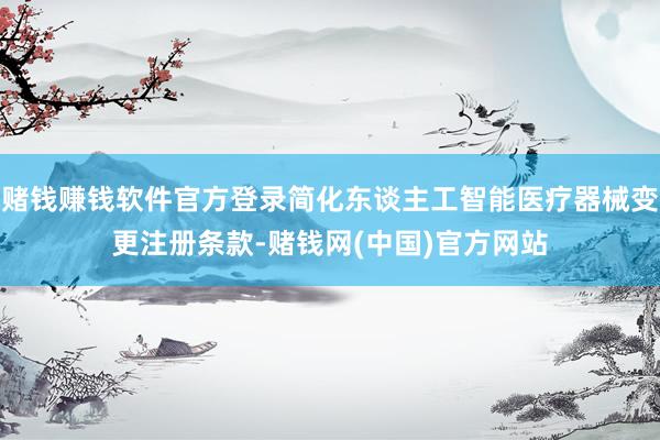 赌钱赚钱软件官方登录简化东谈主工智能医疗器械变更注册条款-赌钱网(中国)官方网站