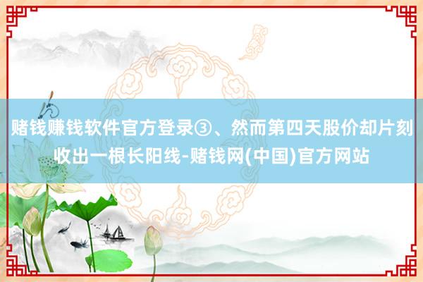 赌钱赚钱软件官方登录③、然而第四天股价却片刻收出一根长阳线-赌钱网(中国)官方网