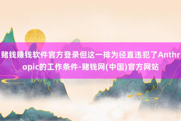 赌钱赚钱软件官方登录但这一排为径直违犯了Anthropic的工作条件-赌钱网(中