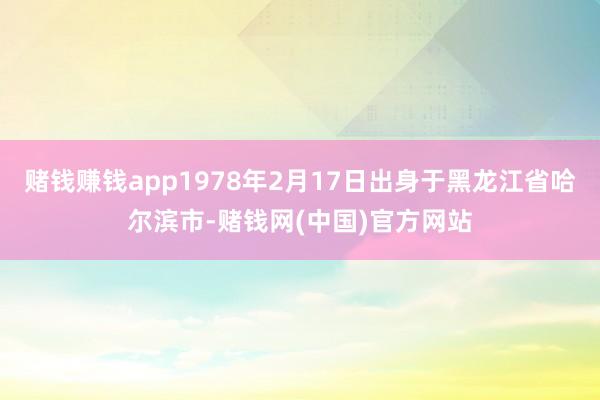 赌钱赚钱app1978年2月17日出身于黑龙江省哈尔滨市-赌钱网(中国)官方网站