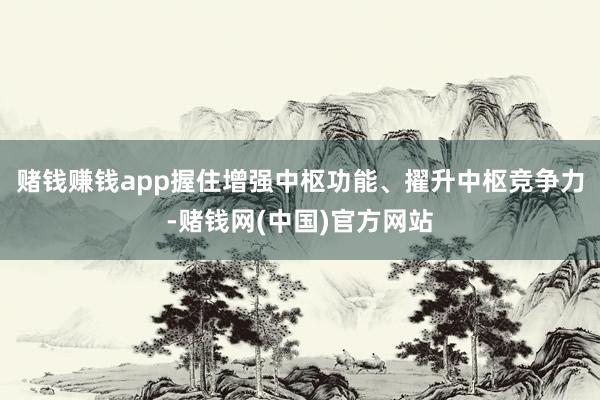 赌钱赚钱app握住增强中枢功能、擢升中枢竞争力-赌钱网(中国)官方网站
