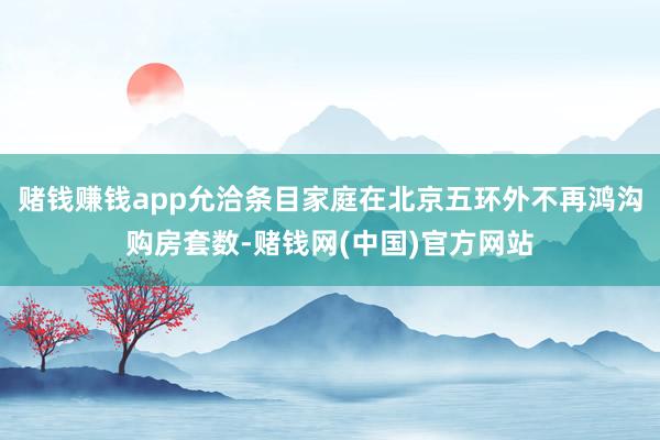 赌钱赚钱app允洽条目家庭在北京五环外不再鸿沟购房套数-赌钱网(中国)官方网站