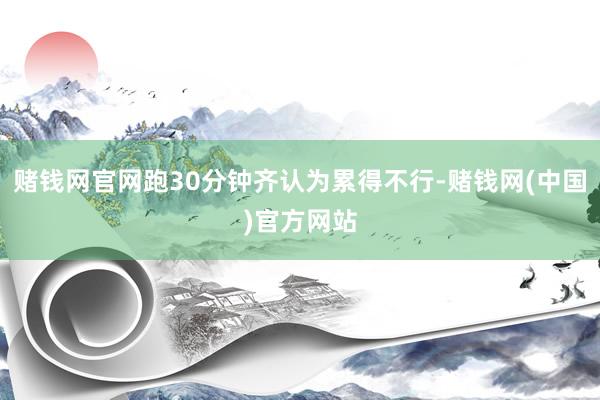 赌钱网官网跑30分钟齐认为累得不行-赌钱网(中国)官方网站