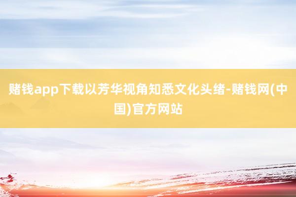 赌钱app下载以芳华视角知悉文化头绪-赌钱网(中国)官方网站