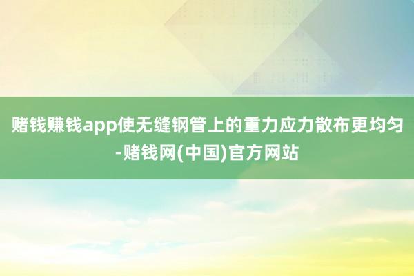 赌钱赚钱app使无缝钢管上的重力应力散布更均匀-赌钱网(中国)官方网站